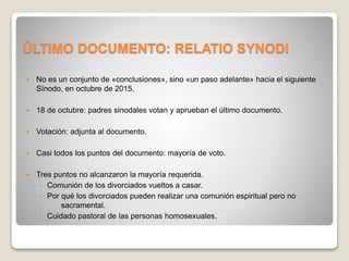 ÚLTIMO DOCUMENTO: RELATIO SYNODI 
 No es un conjunto de «conclusiones», sino «un paso adelante» hacia el siguiente 
Sínodo, en octubre de 2015. 
 18 de octubre: padres sinodales votan y aprueban el último documento. 
 Votación: adjunta al documento. 
 Casi todos los puntos del documento: mayoría de voto. 
 Tres puntos no alcanzaron la mayoría requerida. 
◦ Comunión de los divorciados vueltos a casar. 
◦ Por qué los divorciados pueden realizar una comunión espiritual pero no 
sacramental. 
◦ Cuidado pastoral de las personas homosexuales. 
 