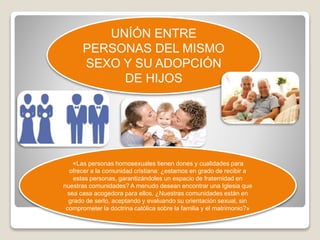UNÍÓN ENTRE 
PERSONAS DEL MISMO 
SEXO Y SU ADOPCIÓN 
DE HIJOS 
«Las personas homosexuales tienen dones y cualidades para 
ofrecer a la comunidad cristiana: ¿estamos en grado de recibir a 
estas personas, garantizándoles un espacio de fraternidad en 
nuestras comunidades? A menudo desean encontrar una Iglesia que 
sea casa acogedora para ellos. ¿Nuestras comunidades están en 
grado de serlo, aceptando y evaluando su orientación sexual, sin 
comprometer la doctrina católica sobre la familia y el matrimonio?» 
 