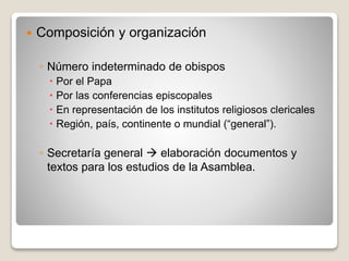  Composición y organización 
◦ Número indeterminado de obispos 
 Por el Papa 
 Por las conferencias episcopales 
 En representación de los institutos religiosos clericales 
 Región, país, continente o mundial (“general”). 
◦ Secretaría general  elaboración documentos y 
textos para los estudios de la Asamblea. 
 