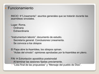  Funcionamiento 
◦ INICIO “Líneamenta”: asuntos generales que se tratarán durante las 
asambleas sinodales. 
◦ Lugar: Roma. 
 Ordinaria 
 Extraordinaria 
◦ “Instrumentum laboris”: documento de estudio. 
 Secretaría general. Conclusiones Lineamenta. 
 Se convoca a los obispos 
◦ El Papa abre la Asamblea, los obispos opinan. 
 “Actas del sínodo”: opiniones aprobadas por la Asamblea en pleno. 
◦ FIN  Exhortación apostólica postsinodal 
 Al terminar las sesiones fijadas previamente. 
 “Lista final de las propuestas” y “Mensaje del pueblo de Dios”. 
 