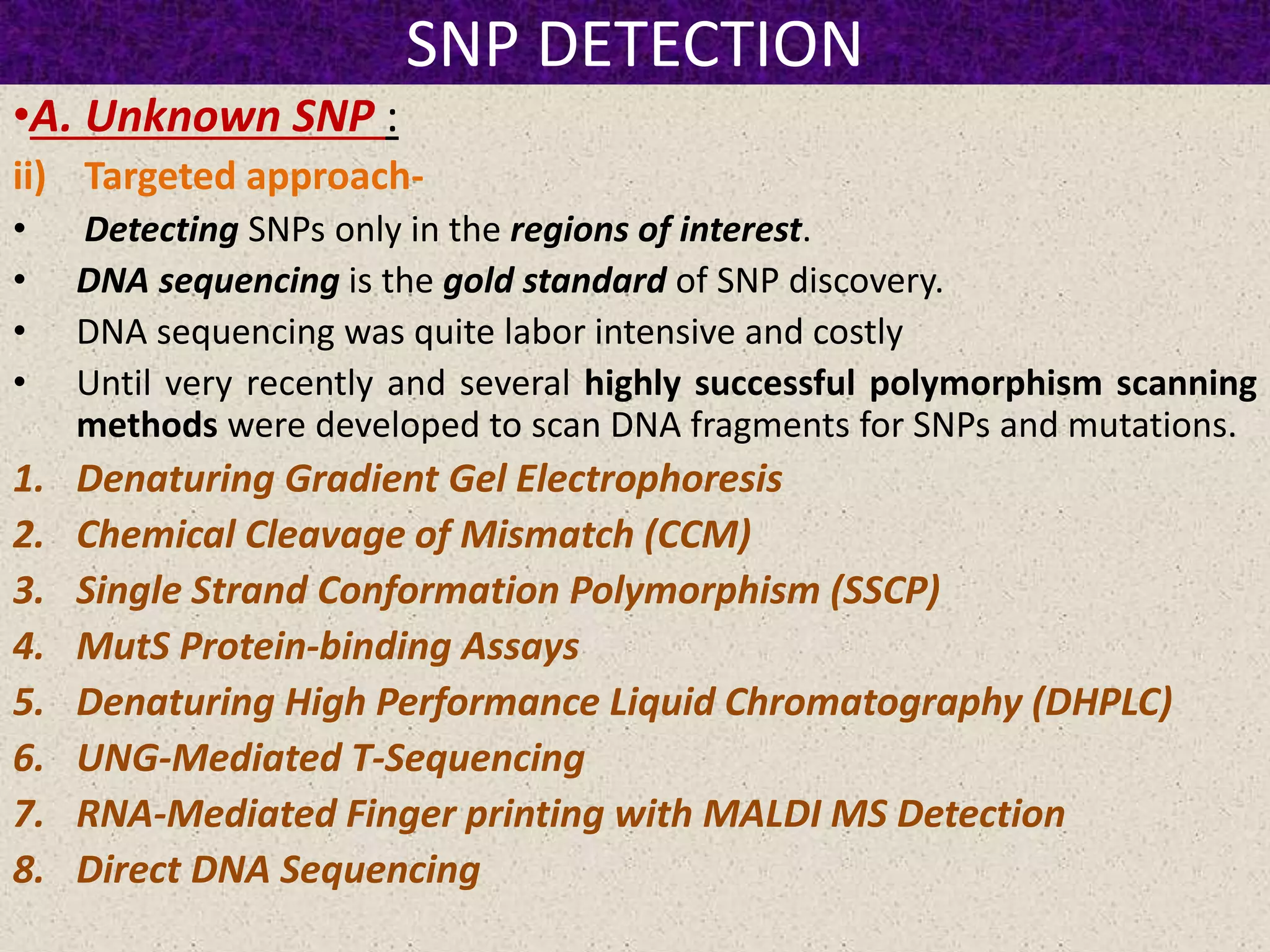 SNP DETECTION
•A. Unknown SNP :
ii) Targeted approach-
• Detecting SNPs only in the regions of interest.
• DNA sequencing is the gold standard of SNP discovery.
• DNA sequencing was quite labor intensive and costly
• Until very recently and several highly successful polymorphism scanning
methods were developed to scan DNA fragments for SNPs and mutations.
1. Denaturing Gradient Gel Electrophoresis
2. Chemical Cleavage of Mismatch (CCM)
3. Single Strand Conformation Polymorphism (SSCP)
4. MutS Protein-binding Assays
5. Denaturing High Performance Liquid Chromatography (DHPLC)
6. UNG-Mediated T-Sequencing
7. RNA-Mediated Finger printing with MALDI MS Detection
8. Direct DNA Sequencing
 