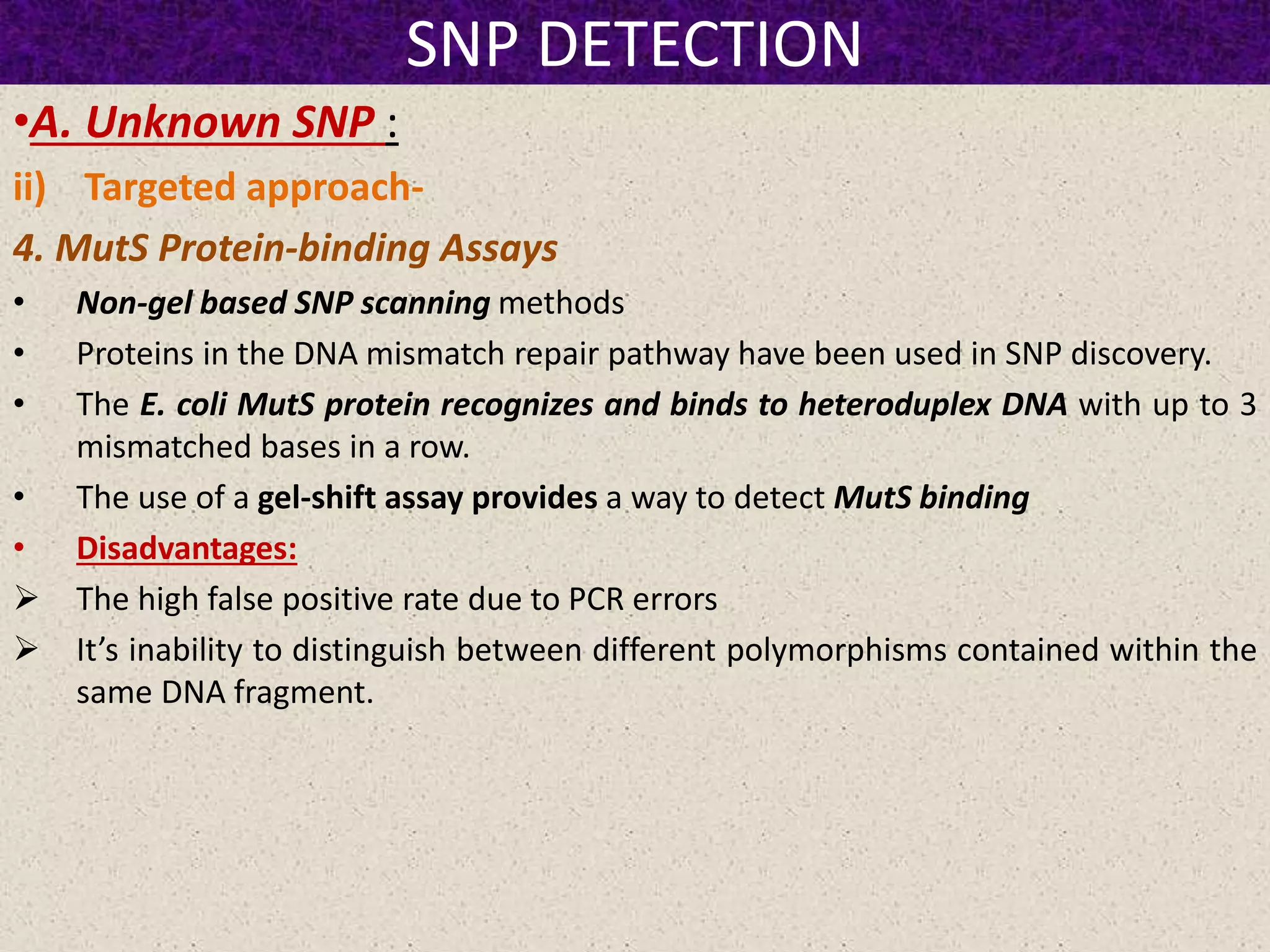 SNP DETECTION
•A. Unknown SNP :
ii) Targeted approach-
4. MutS Protein-binding Assays
• Non-gel based SNP scanning methods
• Proteins in the DNA mismatch repair pathway have been used in SNP discovery.
• The E. coli MutS protein recognizes and binds to heteroduplex DNA with up to 3
mismatched bases in a row.
• The use of a gel-shift assay provides a way to detect MutS binding
• Disadvantages:
 The high false positive rate due to PCR errors
 It’s inability to distinguish between different polymorphisms contained within the
same DNA fragment.
 