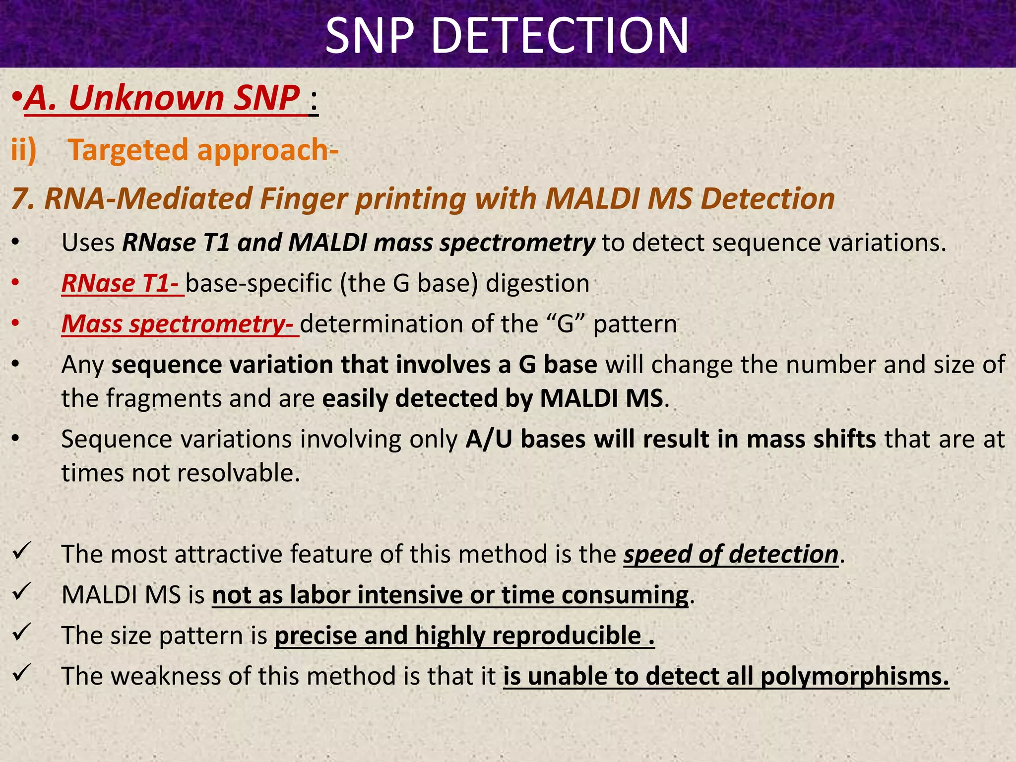 SNP DETECTION
•A. Unknown SNP :
ii) Targeted approach-
7. RNA-Mediated Finger printing with MALDI MS Detection
• Uses RNase T1 and MALDI mass spectrometry to detect sequence variations.
• RNase T1- base-specific (the G base) digestion
• Mass spectrometry- determination of the “G” pattern
• Any sequence variation that involves a G base will change the number and size of
the fragments and are easily detected by MALDI MS.
• Sequence variations involving only A/U bases will result in mass shifts that are at
times not resolvable.
 The most attractive feature of this method is the speed of detection.
 MALDI MS is not as labor intensive or time consuming.
 The size pattern is precise and highly reproducible .
 The weakness of this method is that it is unable to detect all polymorphisms.
 