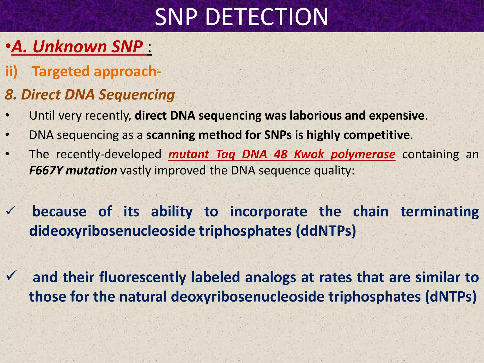 SNP DETECTION
•A. Unknown SNP :
ii) Targeted approach-
8. Direct DNA Sequencing
• Until very recently, direct DNA sequencing was laborious and expensive.
• DNA sequencing as a scanning method for SNPs is highly competitive.
• The recently-developed mutant Taq DNA 48 Kwok polymerase containing an
F667Y mutation vastly improved the DNA sequence quality:
 because of its ability to incorporate the chain terminating
dideoxyribosenucleoside triphosphates (ddNTPs)
 and their fluorescently labeled analogs at rates that are similar to
those for the natural deoxyribosenucleoside triphosphates (dNTPs)
 