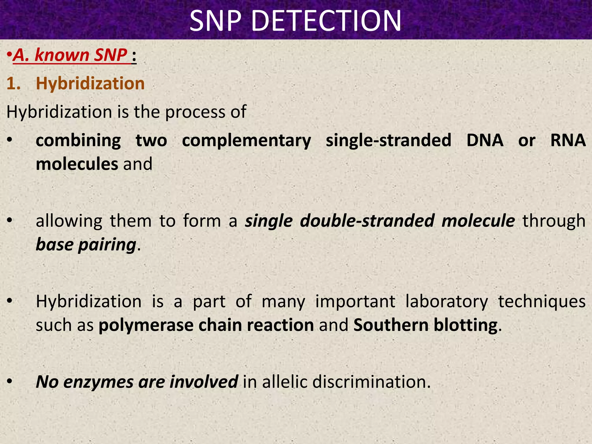 SNP DETECTION
•A. known SNP :
1. Hybridization
Hybridization is the process of
• combining two complementary single-stranded DNA or RNA
molecules and
• allowing them to form a single double-stranded molecule through
base pairing.
• Hybridization is a part of many important laboratory techniques
such as polymerase chain reaction and Southern blotting.
• No enzymes are involved in allelic discrimination.
 