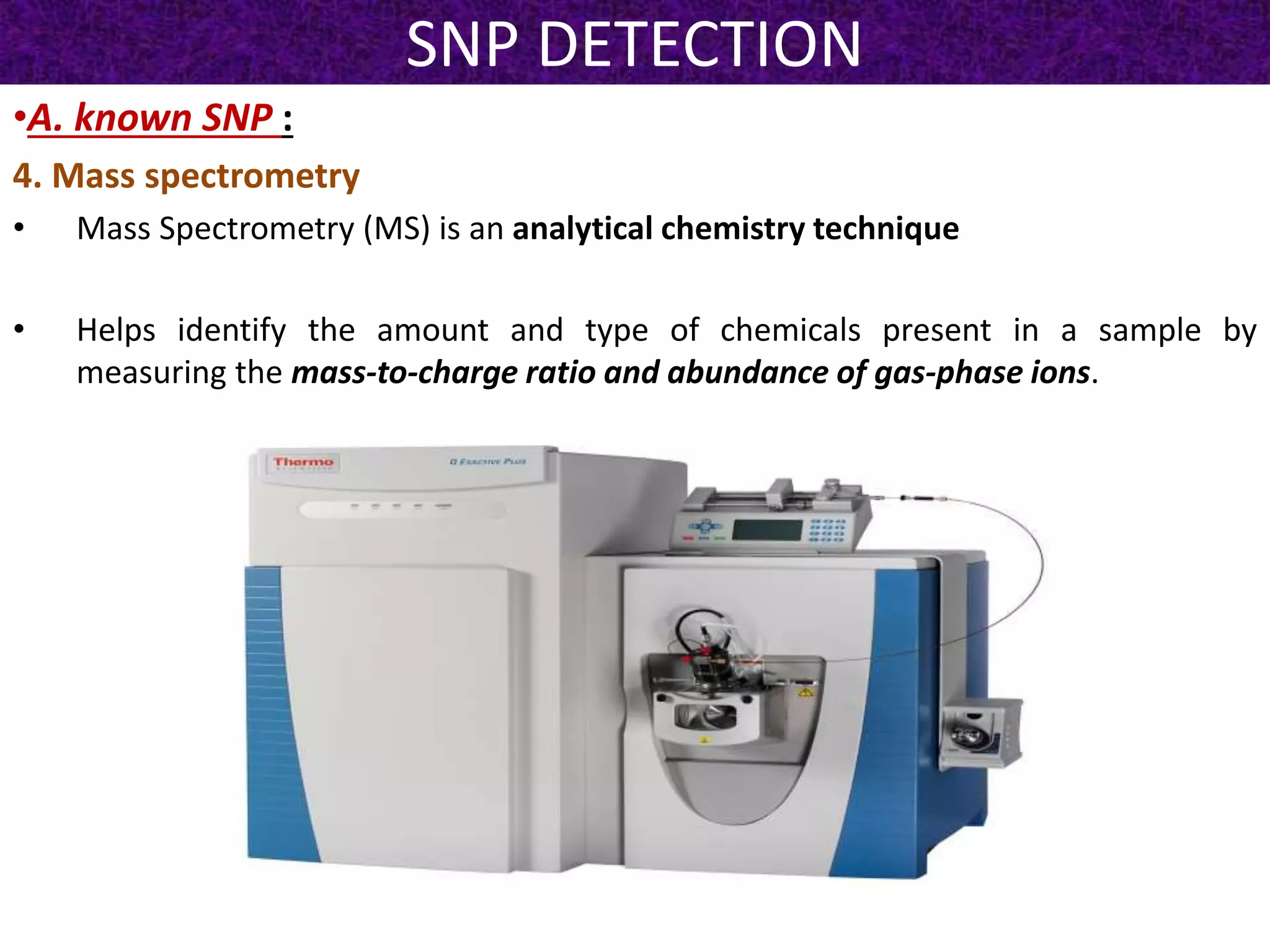 SNP DETECTION
•A. known SNP :
4. Mass spectrometry
• Mass Spectrometry (MS) is an analytical chemistry technique
• Helps identify the amount and type of chemicals present in a sample by
measuring the mass-to-charge ratio and abundance of gas-phase ions.
 