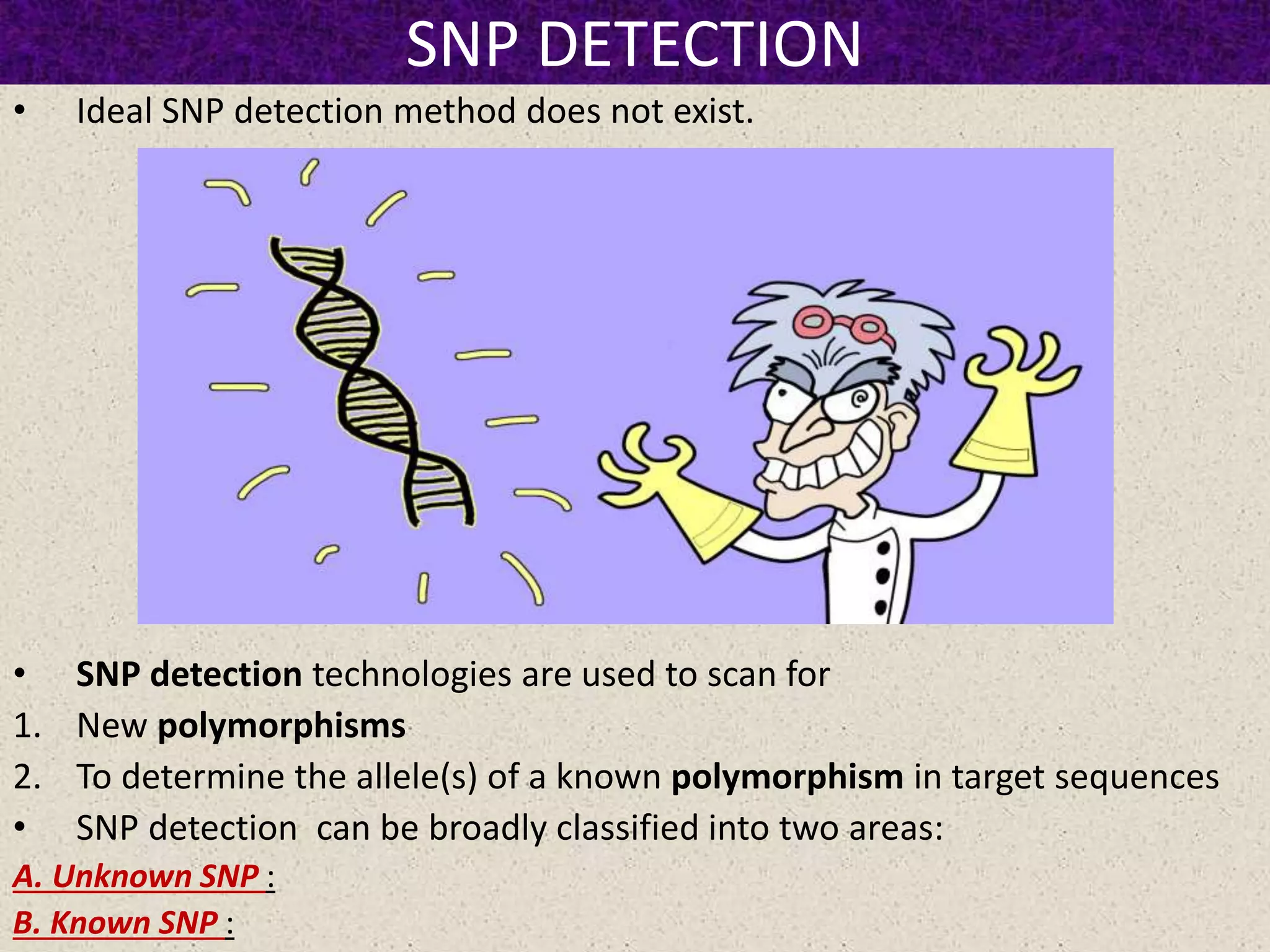 SNP DETECTION
• Ideal SNP detection method does not exist.
• SNP detection technologies are used to scan for
1. New polymorphisms
2. To determine the allele(s) of a known polymorphism in target sequences
• SNP detection can be broadly classified into two areas:
A. Unknown SNP :
B. Known SNP :
 