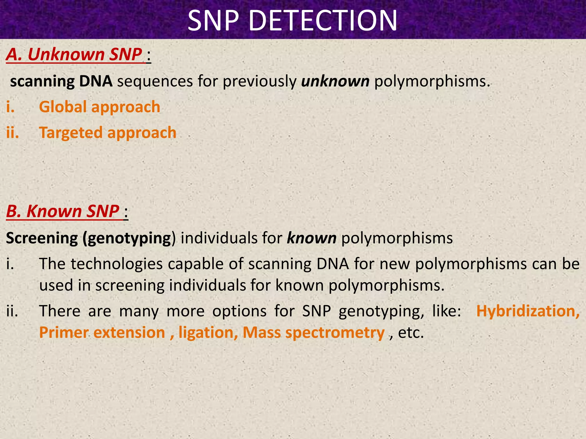 SNP DETECTION
A. Unknown SNP :
scanning DNA sequences for previously unknown polymorphisms.
i. Global approach
ii. Targeted approach
B. Known SNP :
Screening (genotyping) individuals for known polymorphisms
i. The technologies capable of scanning DNA for new polymorphisms can be
used in screening individuals for known polymorphisms.
ii. There are many more options for SNP genotyping, like: Hybridization,
Primer extension , ligation, Mass spectrometry , etc.
 