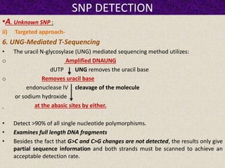SNP DETECTION
•A. Unknown SNP :
ii) Targeted approach-
6. UNG-Mediated T-Sequencing
• The uracil N-glycosylase (UNG) mediated sequencing method utilizes:
o Amplified DNAUNG
dUTP UNG removes the uracil base
o Removes uracil base
endonuclease IV cleavage of the molecule
or sodium hydroxide
at the abasic sites by either.
• Detect >90% of all single nucleotide polymorphisms.
• Examines full length DNA fragments
• Besides the fact that G>C and C>G changes are not detected, the results only give
partial sequence information and both strands must be scanned to achieve an
acceptable detection rate.
 