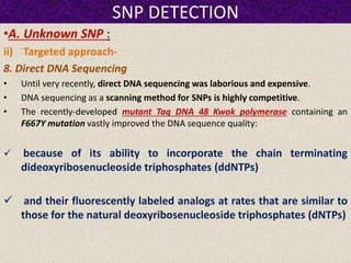 SNP DETECTION
•A. Unknown SNP :
ii) Targeted approach-
8. Direct DNA Sequencing
• Until very recently, direct DNA sequencing was laborious and expensive.
• DNA sequencing as a scanning method for SNPs is highly competitive.
• The recently-developed mutant Taq DNA 48 Kwok polymerase containing an
F667Y mutation vastly improved the DNA sequence quality:
 because of its ability to incorporate the chain terminating
dideoxyribosenucleoside triphosphates (ddNTPs)
 and their fluorescently labeled analogs at rates that are similar to
those for the natural deoxyribosenucleoside triphosphates (dNTPs)
 