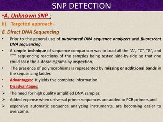 SNP DETECTION
•A. Unknown SNP :
ii) Targeted approach-
8. Direct DNA Sequencing
• Prior to the general use of automated DNA sequence analyzers and fluorescent
DNA sequencing,
• A simple technique of sequence comparison was to load all the “A”, “C”, “G”, and
“T” sequencing reactions of the samples being tested side-by-side so that one
could scan the autoradiograms by inspection.
• The presence of polymorphisms is represented by missing or additional bands in
the sequencing ladder.
• Advantages: It yields the complete information.
• Disadvantages:
 The need for high quality amplified DNA samples,
 Added expense when universal primer sequences are added to PCR primers,and
 expensive automatic sequence analyzing instruments, are becoming easier to
overcome.
 