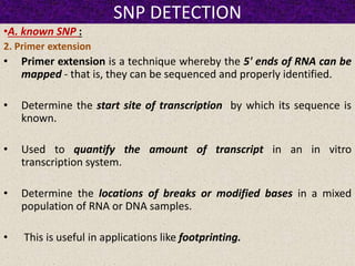 SNP DETECTION
•A. known SNP :
2. Primer extension
• Primer extension is a technique whereby the 5' ends of RNA can be
mapped - that is, they can be sequenced and properly identified.
• Determine the start site of transcription by which its sequence is
known.
• Used to quantify the amount of transcript in an in vitro
transcription system.
• Determine the locations of breaks or modified bases in a mixed
population of RNA or DNA samples.
• This is useful in applications like footprinting.
 