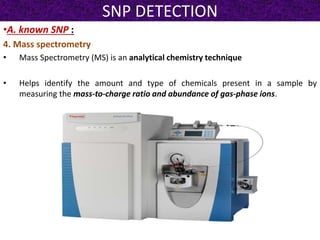 SNP DETECTION
•A. known SNP :
4. Mass spectrometry
• Mass Spectrometry (MS) is an analytical chemistry technique
• Helps identify the amount and type of chemicals present in a sample by
measuring the mass-to-charge ratio and abundance of gas-phase ions.
 