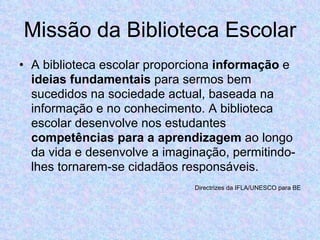 Missão da Biblioteca Escolar A biblioteca escolar proporciona  informação  e  ideias fundamentais  para sermos bem sucedidos na sociedade actual, baseada na informação e no conhecimento. A biblioteca escolar desenvolve nos estudantes  competências para a aprendizagem  ao longo da vida e desenvolve a imaginação, permitindo-lhes tornarem-se cidadãos responsáveis. Directrizes da IFLA/UNESCO para BE 