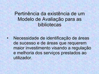 Pertinência da existência de um Modelo de Avaliação para as bibliotecas Necessidade de identificação de áreas de sucesso e de áreas que requerem maior investimento visando a regulação e melhoria dos serviços prestados ao utilizador. 