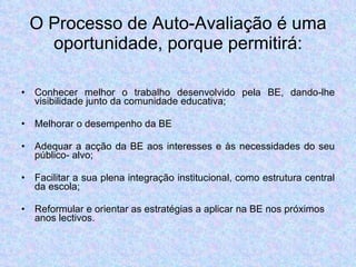 O Processo de Auto-Avaliação é uma oportunidade, porque permitirá: Conhecer melhor o trabalho desenvolvido pela BE, dando-lhe visibilidade junto da comunidade educativa; Melhorar o desempenho da BE  Adequar a acção da BE aos interesses e às necessidades do seu público- alvo; Facilitar a sua plena integração institucional, como estrutura central da escola; Reformular e orientar as estratégias a aplicar na BE nos próximos anos lectivos. 