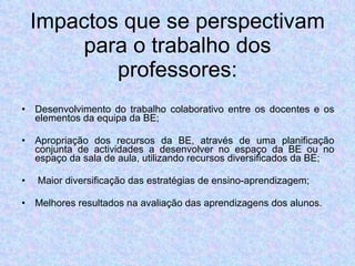 Impactos que se perspectivam para o trabalho dos professores: Desenvolvimento do trabalho colaborativo entre os docentes e os elementos da equipa da BE; Apropriação dos recursos da BE, através de uma planificação conjunta de actividades a desenvolver no espaço da BE ou no espaço da sala de aula, utilizando recursos diversificados da BE; Maior diversificação das estratégias de ensino-aprendizagem; Melhores resultados na avaliação das aprendizagens dos alunos. 