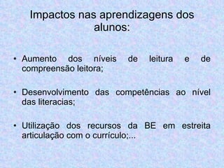 Impactos nas aprendizagens dos alunos: Aumento dos níveis de leitura e de compreensão leitora; Desenvolvimento das competências ao nível das literacias; Utilização dos recursos da BE em estreita articulação com o currículo;... 