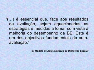 “ (…) é essencial que, face aos resultados da avaliação, sejam equacionadas as estratégias e medidas a tomar com vista à melhoria do desempenho da BE. Este é um dos objectivos fundamentais da auto-avaliação.” In,  Modelo de Auto-avaliação da Biblioteca Escolar 