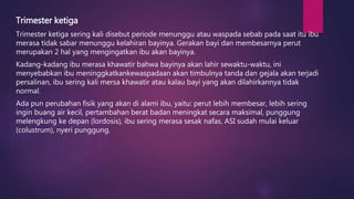 Trimester ketiga
Trimester ketiga sering kali disebut periode menunggu atau waspada sebab pada saat itu ibu
merasa tidak sabar menunggu kelahiran bayinya. Gerakan bayi dan membesarnya perut
merupakan 2 hal yang mengingatkan ibu akan bayinya.
Kadang-kadang ibu merasa khawatir bahwa bayinya akan lahir sewaktu-waktu, ini
menyebabkan ibu meninggkatkankewaspadaan akan timbulnya tanda dan gejala akan terjadi
persalinan, ibu sering kali mersa khawatir atau kalau bayi yang akan dilahirkannya tidak
normal.
Ada pun perubahan fisik yang akan di alami ibu, yaitu: perut lebih membesar, lebih sering
ingin buang air kecil, pertambahan berat badan meningkat secara maksimal, punggung
melengkung ke depan (lordosis), ibu sering merasa sesak nafas, ASI sudah mulai keluar
(colustrum), nyeri punggung.
 