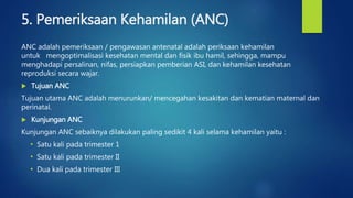 5. Pemeriksaan Kehamilan (ANC)
ANC adalah pemeriksaan / pengawasan antenatal adalah periksaan kehamilan
untuk mengoptimalisasi kesehatan mental dan fisik ibu hamil, sehingga, mampu
menghadapi persalinan, nifas, persiapkan pemberian ASI, dan kehamilan kesehatan
reproduksi secara wajar.
 Tujuan ANC
Tujuan utama ANC adalah menurunkan/ mencegahan kesakitan dan kematian maternal dan
perinatal.
 Kunjungan ANC
Kunjungan ANC sebaiknya dilakukan paling sedikit 4 kali selama kehamilan yaitu :
• Satu kali pada trimester 1
• Satu kali pada trimester II
• Dua kali pada trimester III
 
