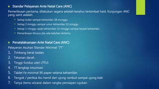  Standar Pelayanan Ante Natal Care (ANC)
Pemeriksaan pertama, dilakukan segera setelah ketahui terlambat haid, Kunjungan ANC
yang saint adalah:
• Setiap bulan sampai kehamilan 28 munggu
• Setiap 2 minggu sampai umur kehamilan 32 minggu
• Setiap 1 minggu sejak kehamiilan 32 minggu sampai terjadi kehamilan.
• Pemeriksaan khusus jika ada keluhan tertentu.
 Penatalaksanaan Ante Natal Care (ANC)
Pelayanan Asuhan Standar Minimal “7T”
1. Timbang berat badan
2. Tekanan darah
3. Tinggi fundus uteri (TFU)
4. TT lengkap imunisasi
5. Tablet Fe minimal 90 paper selama kehamilan
6. Tengok / periksa ibu hamil dari ujung rambut sampai ujung kaki
7. Tanya (temu wicara) dalam rangka persiapan rujukan
 