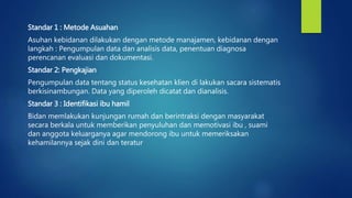 Standar 1 : Metode Asuahan
Asuhan kebidanan dilakukan dengan metode manajamen, kebidanan dengan
langkah : Pengumpulan data dan analisis data, penentuan diagnosa
perencanan evaluasi dan dokumentasi.
Standar 2: Pengkajian
Pengumpulan data tentang status kesehatan klien di lakukan sacara sistematis
berkisinambungan. Data yang diperoleh dicatat dan dianalisis.
Standar 3 : Identifikasi ibu hamil
Bidan memlakukan kunjungan rumah dan berintraksi dengan masyarakat
secara berkala untuk memberikan penyuluhan dan memotivasi ibu , suami
dan anggota keluarganya agar mendorong ibu untuk memeriksakan
kehamilannya sejak dini dan teratur
 