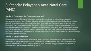 6. Standar Pelayanan Ante Natal Care
(ANC)
Standar 4 : Pemeriksaan dan Pemantauan Antenatal
Bidan memberi sedikitnya 4x pelayanan antenatal. Pemeriksaan meliputi anamnesis dan
pemantauan ibu dan janin dengan seksama untuk menilai apakah pembengkakan berlangsung
normal. Bidan juga harus mengenal kehamilan risti/ kelainan, khususnya anemia, kurang gizi,
hipertensi, PMS, (Penyakit Menular Seksual) / infeksi HIV (Human Imumuno Deficiency Virus) ;
memberikan pelayanan imunisasi , nasehat dan penyuluhan kesehatan serta tugas terkait lainnya
yang diberikan oleh puskesmas, mereka harus mencatat data yang tepat pada setiap kunjungan.
Bila ditemukan kelainan, mereka harus mampu megambil tindakan yang diperlikan dan merujuknya
untuk tindakan selanjutnya.
Standar 5 : Palpasi Abdomenal
Bidan melakukan pemeriksaan abdomenal secara seksama dan melakukan abdominal secara
seksama dan melakukan palpasi untuk pemeriksaan usia kehamilan; serta bila umur kehamilan
bertambah memeriksa posisi, bagian terendah janin kedalam rongga panggul, untuk mencari
kelainan, serta melakukan rujukan tetap waktu.
 