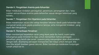 Standar 6 : Pengelolaan Anemia pada Kehamilan
Bidan melakukan tindakan pencegahan, penemuan, penanganan dan / atau
rujukan semua khasus anemia pada kehamilan sesuai dengan ketentuan yang
berlaku.
Standar 7 : Pengelolaan Dini Hipertensi pada Kehamilan
Bidan menemukan secara dini setiap kenaikan tekanan darah pada kehamilan dan
mengenali tanda serta gejala preeklamsi lainnya, serta mengambil tindakan yang
tepat dan merujuknya.
Standar 8 : Pemeriksaan Persalinan
Bidan memberipat kepadakan saran yang tepat pada ibu hamil, suami serta
keluarganya pada trimester ke tiga, untuk memastikan bahwa persiapan
persalinan yang bersih dan aman suasana yang menyengkan akan direncanakan
dengan baik, disamping persiapan transportasi dan biaya untuk merujuk, bila
tiba-tiba terjadi keadaan gawat darurat, Bidan hendaknya melakukan kunjungan
rumah untuk hal ini.
 