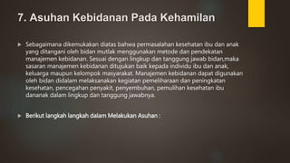 7. Asuhan Kebidanan Pada Kehamilan
 Sebagaimana dikemukakan diatas bahwa permasalahan kesehatan ibu dan anak
yang ditangani oleh bidan mutlak menggunakan metode dan pendekatan
manajemen kebidanan. Sesuai dengan lingkup dan tanggung jawab bidan,maka
sasaran manajemen kebidanan ditujukan baik kepada individu ibu dan anak,
keluarga maupun kelompok masyarakat. Manajemen kebidanan dapat digunakan
oleh bidan didalam melaksanakan kegiatan pemeliharaan dan peningkatan
kesehatan, pencegahan penyakit, penyembuhan, pemulihan kesehatan ibu
dananak dalam lingkup dan tanggung jawabnya.
 Berikut langkah langkah dalam Melakukan Asuhan :
 