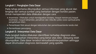 Langkah I : Pengkajian Data Dasar
Pada tahap pertama dikumpulkan semua informasi yang akurat dan
lengkap dari semua sumber yang berkaitan dengan kondisi pasien.
Untuk memperoleh data dilakukan dengan cara:
 Anamnese : Dilakukan untuk mendapatkan biodata, riwayat menstruasi,riwayat
kesehatan, riwayat kehamilan, persalinan dan nifas.Bio-psiko-sosio-spiritual,serta
pengetahuan klien.
 Pemeriksaan fisik sesuai dengan kebutuhan dan pemeriksaantanda-tanda vital.
 Permeriksaan penunjang.
Langkah II : Interpretasi Data Dasar
Pada langkah kedua dilakukan identifikasi terhadap diagnosis atau
masalah didasarkan interpretasi yang benar atas data- datayang telah
dikumpulkan. Data dasar tersebut kemudiandiinterpretsikan sehingga
dapat dirumuskan diagnosis danmasalah yang spesifik.
 