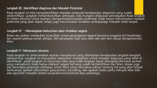 Langkah III : Identifikasi diagnosa dan Masalah Potensial
Pada langkah ini kita mengidentifikasi masalah potensial bardasarkan diagnosis yang sudah
diidentifikasi. Langkah inimembutuhkan antisipasi, bila mungkin dilakukan pencegahan.Pada langkah
ini didan dituntut untuk mampu mengantisipasimasalah potensial, tidak hanya merumuskan masalah
potensial yang akan tejadi, tetapi juga merumuskan tindakan antisipasiagr masalah tidak terjadi.
Langkah IV : Menetapkan kebutuhan akan tindakan segera
Bidan atu dokter melakukan konsultasi untuk penanganan segera bersama anggota tim kesehatan
lain seperti pekerja sosial, ahligizi, ahli perawatan bayi baru lahir dan lain-lain sesuai dengankondisi
klien.
Langkah V : Menyusun rencana
Pada langkah ini direncanakan asuhan menyeluruh yang ditentukan berdasarkan langkah-langkah
sebelumnya. Langkah ini merupakan kelanjutan menejemen untuk masalah diagnosis yang telah di
identifikasi . pada langkah ini inpormasi data yang tidak lengkap dapat dilengkapi.Rencana asuhan
yang menyeluruh tidak hanya meliputi segala hal yang sudah teridentifikasi dari klien, tetapi juga
dari kerangka pedoman antisipasi untuk klien yang mencakup pikiran tentang hal yang akan terjadi
berikutnya, apakah dibutuhkan penyuluhan, konseling, dan apakah bidan perlu merujuk klien bila
ada sejumlah masalah terkait sosial,ekonomi,kultural atau psikologis.
 