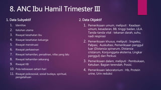 8. ANC Ibu Hamil Trimester III
1. Data Subyektif
1. Identitas
2. Keluhan utama
3. Riwayat kesehatan ibu
4. Riwayat kesehatan keluarga
5. Riwayat menstruasi
6. Riwayat perkawinan
7. Riwayat kehamilan, persalinan, nifas yang lalu
8. Riwayat kehamilan sekarang
9. Riwayat KB
10. Pola kebiasaan sehari-hari
11. Riwayat psikososial, sosial budaya, spiritual,
pengetahuan
2. Data Objektif
1. Pemeriksaan umum, meliputi : Keadaan
umum, kesadaran, BB, tinggi badan, LILA.
Tanda-tanda vital : tekanan darah, suhu,
nadi respirasi
2. Pemeriksaan khusus, meliputi : Inspeksi,
Palpasi, Auskultasi, Pemeriksaan panggul
luar (Distansia spinarum, Distansia
cristarum, Konjunggata eksterna, Lingkar
panggul) dan Perkusi
3. Pemeriksaan dalam, meliputi : Pembukaan,
Ketuban. Bagian terendah, Posisi.
4. Pemeriksaan laboratorium : Hb, Protein
urine, Urin reduksi
 
