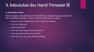 9. Kebutuhan Ibu Hamil Trimester III
A. Kebutuhan Nutrisi
Bahan pangan yang dikonsumsi ibu hamil harus mengandung gizi yng terdiri
dari karbohidrat, protein, vitamin, mineral lemak, dan air, yaitu :
 Makanan yang mengandung protein (nabati dan hewani).
 Susu dan olahannya.
 Roti dan biji-bijian.
 Buah dan sayur yang kaya akan vitamin C.
 Nasi atau gandum atau umbi-umbian.
 Buah dan sayur lain, atau makanan selingan.
 