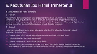 9. Kebutuhan Ibu Hamil Trimester III
B. Kebutuhan Fisik Ibu Hamil Trimester III
1. Pakaian
Pakaian hamil dianjurkan pakaian yang longgar dan terbuat dari katun sehingga mempunyai
kemampuan menyerap, terutama pakaian dalam, BH dianjurkan yang longgar dan mempunyai
kemampuan untuk menyangga payudara yang makin berkembang, pakaian dalam sering diganti untuk
menjaga kebersihan dan menghalangi suasana lembab disekitar pelipagan.
2. Seksual
Hubungan seksual sepenuhnya aman selama dua bulan terakhir kehamilan, hubungan seksual
disarankan dihentikan bila :
 Terdapat tanda infeksi dengan pengeluaran cairan disertai rasa nyeri atau panas
 Terjadi perdarahan soal hubungan seksual
 Terdapat pengeluaran cairan (air) yang mendadak
 Hentikan hubungan seksual pada mereka yang sering mengalami guguru kandung, persalinan
belum waktunya dan mengalami kematian dalam kandungan, sekitar 2 minggu menjelang persalinan
 