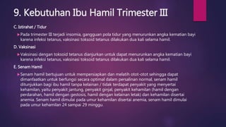 9. Kebutuhan Ibu Hamil Trimester III
C. Istirahat / Tidur
Pada trimester III terjadi insomia, gangguan pola tidur yang menurunkan angka kematian bayi
karena infeksi tetanus, vaksinasi toksoid tetanus dilakukan dua kali selama hamil.
D. Vaksinasi
Vaksinasi dengan toksoid tetanus dianjurkan untuk dapat menurunkan angka kematian bayi
karena infeksi tetanus, vaksinasi toksoid tetanus dilakukan dua kali selama hamil.
E. Senam Hamil
Senam hamil bertujuan untuk mempersiapkan dan melatih otot-otot sehingga dapat
dimanfaatkan untuk berfungsi secara optimal dalam persalinan normal, senam hamil
ditunjukkan bagi ibu hamil tanpa kelainan / tidak terdapat penyakit yang menyertai
kehamilan, yaitu penyakit jantung, penyakit ginjal, penyakit kehamilan (hamil dengan
perdarahan, hamil dengan gestosis, hamil dengan kelainan letak) dan kehamilan disertai
anemia. Senam hamil dimulai pada umur kehamilan disertai anemia, senam hamil dimulai
pada umur kehamilan 24 sampai 29 minggu.
 