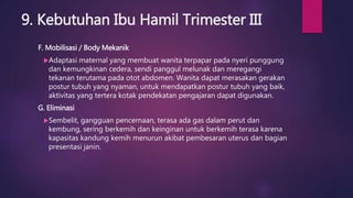 9. Kebutuhan Ibu Hamil Trimester III
F. Mobilisasi / Body Mekanik
Adaptasi maternal yang membuat wanita terpapar pada nyeri punggung
dan kemungkinan cedera, sendi panggul melunak dan meregangi
tekanan terutama pada otot abdomen. Wanita dapat merasakan gerakan
postur tubuh yang nyaman, untuk mendapatkan postur tubuh yang baik,
aktivitas yang tertera kotak pendekatan pengajaran dapat digunakan.
G. Eliminasi
Sembelit, gangguan pencernaan, terasa ada gas dalam perut dan
kembung, sering berkemih dan keinginan untuk berkemih terasa karena
kapasitas kandung kemih menurun akibat pembesaran uterus dan bagian
presentasi janin.
 