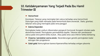 10. Ketidaknyamanan Yang Terjadi Pada Ibu Hamil
Trimester III
 Hemorrhoid
Konstipasi, Tekanan yang meningkat dari uterus terhadap vena hemorrhoid,
Dukungan yang tidak memadai pada hemorrhoid diare anorectal , Statis, gravitasi,
tekanan vena yang meningkat pada vena panggul
 Edema Dependen
Peningkatan kadar yodium dikarenakan pengaruh hormonal, Kongesti sirkulasi pada
ekstremitas bawah, Peningkatan permeabilitas kapiler, Tekanan dari pembesaran
uterus pada vena pelvik ketika duduk , Atau pada vena cava inferior ketika berbaring
 Cloasma / perubahan warna areola : Kecenderungan genetis peningkatan kadar
estrogen dan progesteron
 Gatal-gatal :Kemungkinan karena hipersensifitas terhadap antigen placenta
 