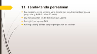 11. Tanda-tanda persalinan
 Ibu merasa kenceng-kenceng yang dimulai dari perut sampai kepinggang
yang datang 4-5 kali dalam 10 menit
 Ibu mengeluarkan lendir dan darah dari vagina
 Ibu ingin kencing dan BAB
 Kadang-kadang disertai dengan pengeluaran air ketuban
 