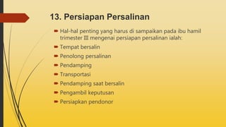 13. Persiapan Persalinan
 Hal-hal penting yang harus di sampaikan pada ibu hamil
trimester III mengenai persiapan persalinan ialah:
 Tempat bersalin
 Penolong persalinan
 Pendamping
 Transportasi
 Pendamping saat bersalin
 Pengambil keputusan
 Persiapkan pendonor
 