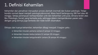 1. Definisi Kehamilan
Kehamilan dan persalinan merupakan proses alamiah (normal) dan bukan patologis. Tetapi
kondisi normal dapat menjadi patologis/abnormal. Masa hamil berlangsung 280 hari atau 40
minggu. Setiap perempuan berkepribadian unik dan kehamilan unik pula, dimana terdiri atas
Bio, Psikologis, Social, yang berbeda pula, sehingga dalam memperlakukan pasien satu
dengan yang lainnya juga berbeda dan tidak boleh disamakan.
Ditinjau dari tuanya kehamilan, kehamilan dibagi menjadi 3 bagian yaitu :
 Kehamilan triwulan pertama (antara 0 sampai 12 minggu).
 Kehamilan triwulan kedua (antara 12 sampai 28 minggu).
 Kehamilan triwulan ketiga/terakhir (antara 28 sampai 40 minggu).
 