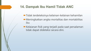14. Dampak Ibu Hamil Tidak ANC
Tidak terdeteksinya kelainan-kelainan kehamilan
Meningkatkan angka mortalitas dan mortabilitas
ibu
Kelaianan fisik yang terjadi pada saat persalaman
tidak dapat dideteksi secara dini.
 