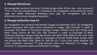 3. Riwayat Menstruasi
Ibu mengatakan pertama Haid umur 13 tahun dengan siklus 30 hari rata – rata lamanya 6-
7 hari. 1 hari bisa menghabiskan 3- 4 pembalut. Ibu mengatakan warna darahnya merah
segar dan sedikit bergumpal terkadang encer juga. Ibu mengatakan sakit perut
(disminore) dan jarang mengalami keputihan.
4. Riwayat Kehamilan Saat Ini
Ibu mengatakan hari pertama haid terakhir tanggal 20 September 2015. ibu mengatakan
pernah kunjungan ANC pada mumur kehamilan 6 minggu. ANC Trimester 1 sudah 3x
kunjungan oleh Bidan di Puskesmas Balongan dengan Keluhan Mual dan Pusing serta
diberi terapi Vitamin B6 dan Calk. ANC trimester II sudah 2x kunjungan di Bidan
Puskesmas Balongan dengan tidak ada keluhan dan diberi Obat Tablet Fe dan Calk. Pada
Trimester III Ibu mengatakan sudah 2x kunjungan di Rumah Praktik Bidan dengan tidak
ada keluhan dan diberi Obat Tablet Fe, Calk dan Vit. C serta janin selalu bergerak. Ibu
sudah melakukan imunisasi TT yang pertama pada usia kehamilan 16 minggu dan
imunisasi TT yang kedua pada usia kehamilan 21 minggu.
 