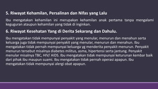 5. Riwayat Kehamilan, Persalinan dan Nifas yang Lalu
Ibu mengatakan kehamilan ini merupakan kehamilan anak pertama tanpa mengalami
keguguran ataupun kehamilan yang tidak di inginkan.
6. Riwayat Kesehatan Yang di Derita Sekarang dan Dahulu.
Ibu mengatakan tidak mempunyai penyakit yang menular, menurun dan menahun serta
keluarga juga tidak mempunyai penyakit yang menular, menurun dan menahun. Ibu
mengatakan tidak pernah mempunyai keluarga yg menderita penyakit menurun. Penyakit
menurun tersebut misalnya diabetes militus, asma, hipertensi serta jantung. Penyakit
menular misalnya TBC, HIV/ AIDS. Ibu mengatakan tidak mempunyai keturunan kembar baik
dari pihak ibu maupun suami. Ibu mengatakan tidak pernah operasi apapun. Ibu
mengatakan tidak mempunyai alergi obat apapun.
 