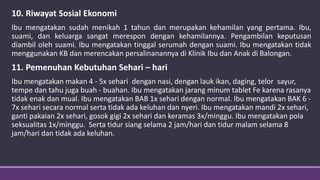 10. Riwayat Sosial Ekonomi
Ibu mengatakan sudah menikah 1 tahun dan merupakan kehamilan yang pertama. Ibu,
suami, dan keluarga sangat merespon dengan kehamilannya. Pengambilan keputusan
diambil oleh suami. Ibu mengatakan tinggal serumah dengan suami. Ibu mengatakan tidak
menggunakan KB dan merencakan persalinanannya di Klinik Ibu dan Anak di Balongan.
11. Pemenuhan Kebutuhan Sehari – hari
Ibu mengatakan makan 4 - 5x sehari dengan nasi, dengan lauk ikan, daging, telor sayur,
tempe dan tahu juga buah - buahan. Ibu mengatakan jarang minum tablet Fe karena rasanya
tidak enak dan mual. Ibu mengatakan BAB 1x sehari dengan normal. Ibu mengatakan BAK 6 -
7x sehari secara normal serta tidak ada keluhan dan nyeri. Ibu mengatakan mandi 2x sehari,
ganti pakaian 2x sehari, gosok gigi 2x sehari dan keramas 3x/minggu. Ibu mengatakan pola
seksualitas 1x/minggu. Serta tidur siang selama 2 jam/hari dan tidur malam selama 8
jam/hari dan tidak ada keluhan.
 