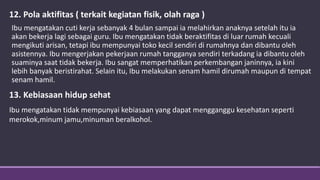 12. Pola aktifitas ( terkait kegiatan fisik, olah raga )
Ibu mengatakan cuti kerja sebanyak 4 bulan sampai ia melahirkan anaknya setelah itu ia
akan bekerja lagi sebagai guru. Ibu mengatakan tidak beraktifitas di luar rumah kecuali
mengikuti arisan, tetapi ibu mempunyai toko kecil sendiri di rumahnya dan dibantu oleh
asistennya. Ibu mengerjakan pekerjaan rumah tangganya sendiri terkadang ia dibantu oleh
suaminya saat tidak bekerja. Ibu sangat memperhatikan perkembangan janinnya, ia kini
lebih banyak beristirahat. Selain itu, Ibu melakukan senam hamil dirumah maupun di tempat
senam hamil.
13. Kebiasaan hidup sehat
Ibu mengatakan tidak mempunyai kebiasaan yang dapat mengganggu kesehatan seperti
merokok,minum jamu,minuman beralkohol.
 