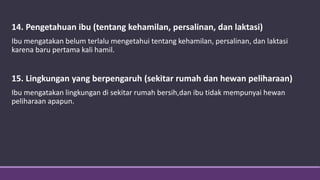 14. Pengetahuan ibu (tentang kehamilan, persalinan, dan laktasi)
Ibu mengatakan belum terlalu mengetahui tentang kehamilan, persalinan, dan laktasi
karena baru pertama kali hamil.
15. Lingkungan yang berpengaruh (sekitar rumah dan hewan peliharaan)
Ibu mengatakan lingkungan di sekitar rumah bersih,dan ibu tidak mempunyai hewan
peliharaan apapun.
 