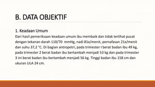 B. DATA OBJEKTIF
1. Keadaan Umum
Dari hasil pemeriksaan keadaan umum ibu membaik dan tidak terlihat pucat
dengan tekanan darah 110/70 mmHg, nadi 81x/menit, pernafasan 21x/menit
dan suhu 37,2 °C. Di bagian antropetri, pada trimester I berat badan ibu 49 kg,
pada trimester 2 berat badan ibu bertambah menjadi 53 kg dan pada trimester
3 ini berat badan ibu bertambah menjadi 56 kg. Tinggi badan ibu 158 cm dan
ukuran LILA 24 cm.
 