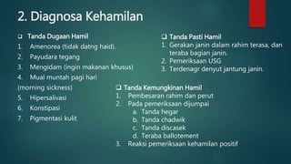 2. Diagnosa Kehamilan
 Tanda Dugaan Hamil
1. Amenorea (tidak datng haid).
2. Payudara tegang
3. Mengidam (ingin makanan khusus)
4. Mual muntah pagi hari
(morning sickness)
5. Hipersalivasi
6. Konstipasi
7. Pigmentasi kulit
 Tanda Kemungkinan Hamil
1. Pembesaran rahim dan perut
2. Pada pemeriksaan dijumpai
a. Tanda hegar
b. Tanda chadwik
c. Tanda discasek
d. Teraba ballotement
3. Reaksi pemeriksaan kehamilan positif
 Tanda Pasti Hamil
1. Gerakan janin dalam rahim terasa, dan
teraba bagian janin.
2. Pemeriksaan USG
3. Terdenagr denyut jantung janin.
 