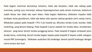 Pada bagian mammae bentuknya simestris, tidak ada benjolan, tidak ada radang pada
mammae, puting susu menonjol, adanya hyperpigmentasi pada aerola mammae, kolostrum
sudah keluar dan tidak ada nyeri tekan. Pada bagian Abdomen, dilakukan inspeksi tidak
terdapat stirae gravidarum, tidak ada bekas luka operasi adanya gerakan janin setiap menit,
dilkakukan palpasi pada leopold I TFU 3 jari bawah px, difundus teraba lunak, bundar, tidak
melenting, yang berarti bokong. Pada leopold II perut sebelah kiri teraba lebar, memberikan
tahanan yang besar berarti teraba punggung kanan. Pada leopold III bagian terbawah janin
teraba keras, melenting, berarti teraba bagian kepala pada leopold IV kepala sudah sebagian
masuk PAP (convergen). Dilakukan auskultasi DJJ terdengar, berarti positif terdengar dengan
irama teratur dan kuat.
 